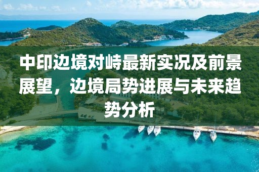 中印邊境對峙最新實況及前景展望，邊境局勢進展與未來趨勢分析