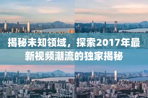 揭秘未知領(lǐng)域，探索2017年最新視頻潮流的獨(dú)家揭秘