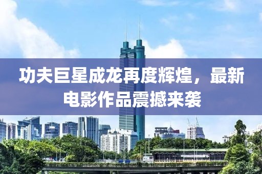 功夫巨星成龍?jiān)俣容x煌，最新電影作品震撼來(lái)襲