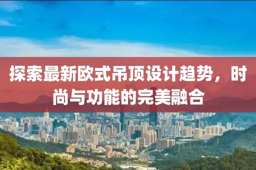 探索最新歐式吊頂設(shè)計(jì)趨勢，時尚與功能的完美融合