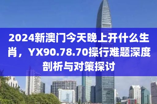 2024新澳門今天晚上開什么生肖，YX90.78.70操行難題深度剖析與對策探討