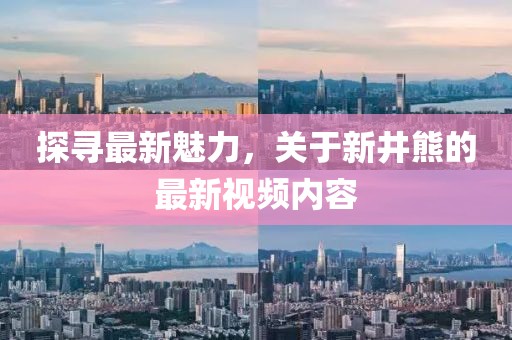 探尋最新魅力，關(guān)于新井熊的最新視頻內(nèi)容