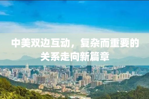 中美雙邊互動(dòng)，復(fù)雜而重要的關(guān)系走向新篇章