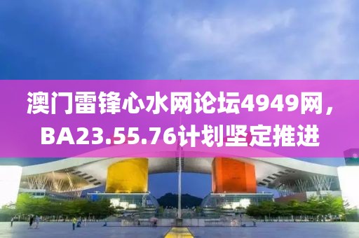澳門雷鋒心水網(wǎng)論壇4949網(wǎng)，BA23.55.76計(jì)劃堅(jiān)定推進(jìn)