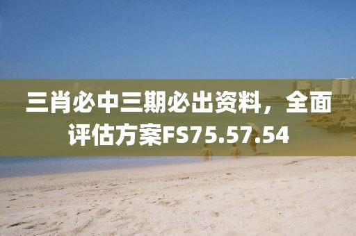 三肖必中三期必出資料，全面評(píng)估方案FS75.57.54