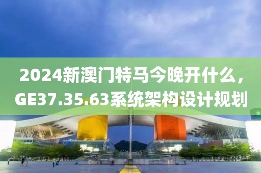 2024新澳門(mén)特馬今晚開(kāi)什么，GE37.35.63系統(tǒng)架構(gòu)設(shè)計(jì)規(guī)劃