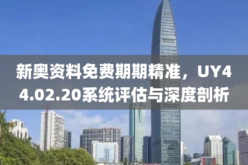 新奧資料免費(fèi)期期精準(zhǔn)，UY44.02.20系統(tǒng)評估與深度剖析