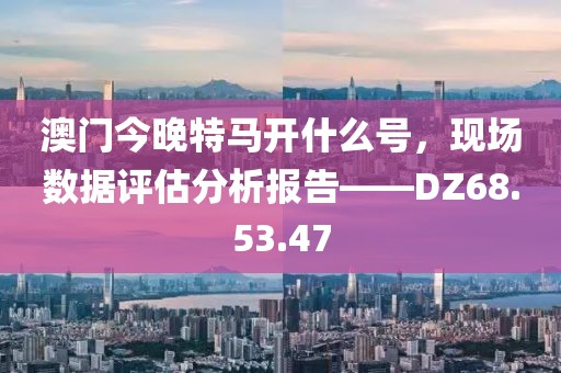 澳門今晚特馬開什么號，現(xiàn)場數(shù)據(jù)評估分析報告——DZ68.53.47