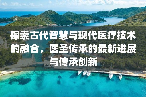 探索古代智慧與現(xiàn)代醫(yī)療技術(shù)的融合，醫(yī)圣傳承的最新進展與傳承創(chuàng)新