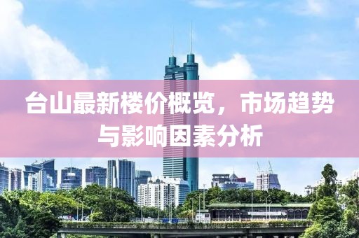 臺(tái)山最新樓價(jià)概覽，市場(chǎng)趨勢(shì)與影響因素分析