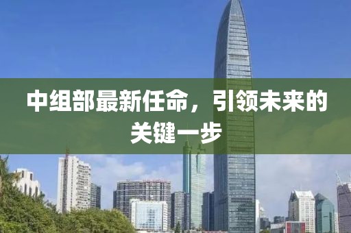 中組部最新任命，引領(lǐng)未來的關(guān)鍵一步