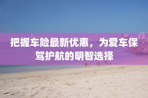 把握車險(xiǎn)最新優(yōu)惠，為愛車保駕護(hù)航的明智選擇