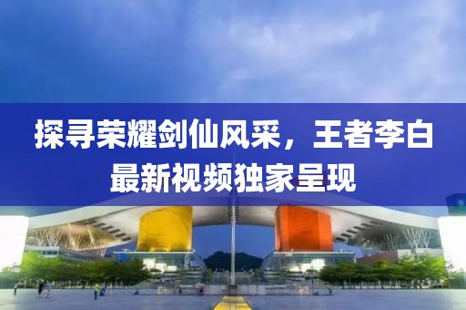 探尋榮耀劍仙風(fēng)采，王者李白最新視頻獨家呈現(xiàn)