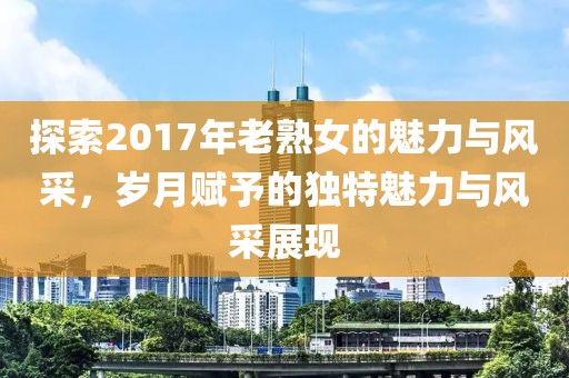 探索2017年老熟女的魅力與風(fēng)采，歲月賦予的獨(dú)特魅力與風(fēng)采展現(xiàn)