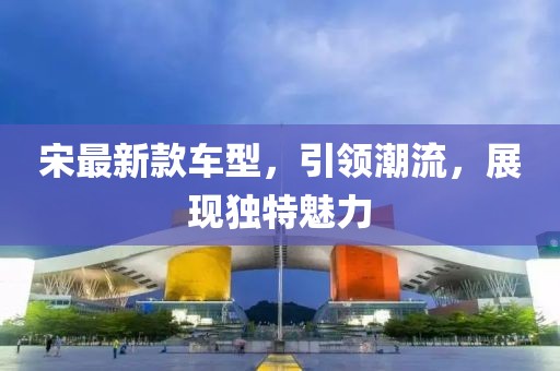 宋最新款車型，引領(lǐng)潮流，展現(xiàn)獨特魅力