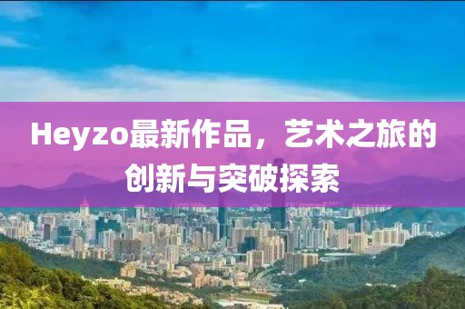 Heyzo最新作品，藝術(shù)之旅的創(chuàng)新與突破探索