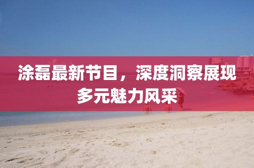 涂磊最新節(jié)目，深度洞察展現(xiàn)多元魅力風采
