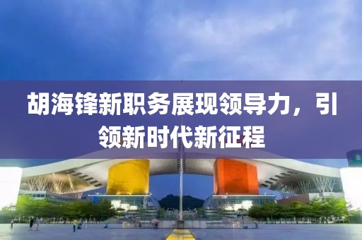 胡海鋒新職務(wù)展現(xiàn)領(lǐng)導(dǎo)力，引領(lǐng)新時代新征程
