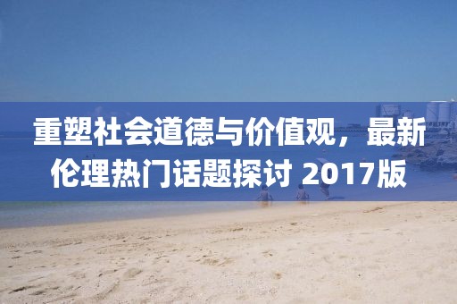重塑社會(huì)道德與價(jià)值觀，最新倫理熱門話題探討 2017版