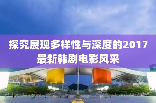 探究展現(xiàn)多樣性與深度的2017最新韓劇電影風采