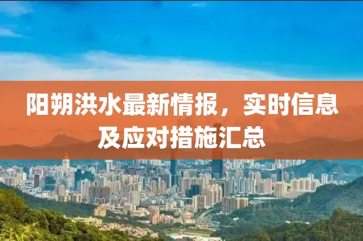 陽(yáng)朔洪水最新情報(bào)，實(shí)時(shí)信息及應(yīng)對(duì)措施匯總