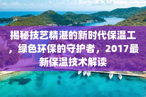 揭秘技藝精湛的新時代保溫工，綠色環(huán)保的守護者，2017最新保溫技術(shù)解讀