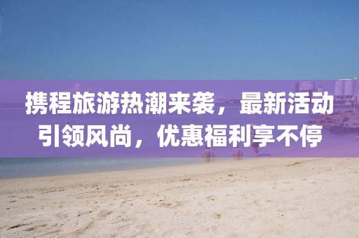 攜程旅游熱潮來襲，最新活動引領風尚，優(yōu)惠福利享不停