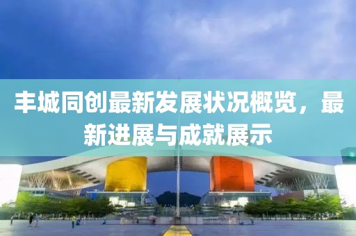 豐城同創(chuàng)最新發(fā)展?fàn)顩r概覽，最新進(jìn)展與成就展示