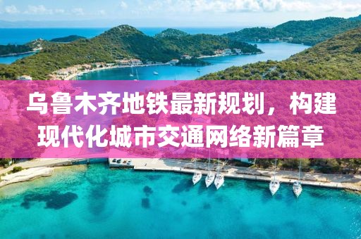 烏魯木齊地鐵最新規(guī)劃，構(gòu)建現(xiàn)代化城市交通網(wǎng)絡(luò)新篇章
