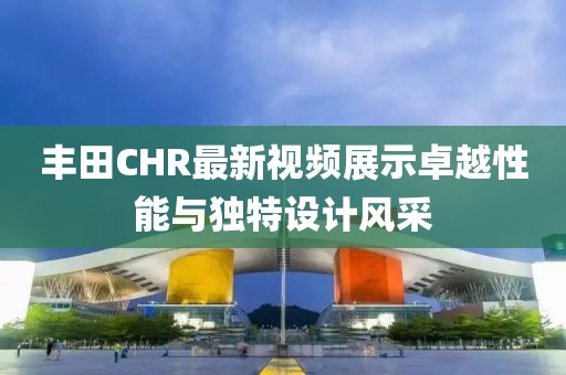 豐田CHR最新視頻展示卓越性能與獨特設(shè)計風(fēng)采