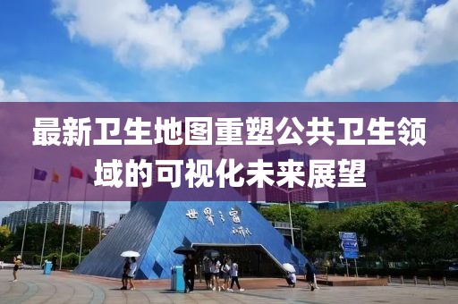 最新衛(wèi)生地圖重塑公共衛(wèi)生領(lǐng)域的可視化未來展望