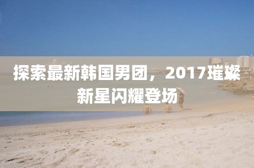 探索最新韓國男團(tuán)，2017璀璨新星閃耀登場(chǎng)
