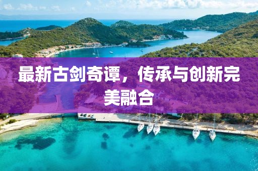 最新古劍奇譚，傳承與創(chuàng)新完美融合