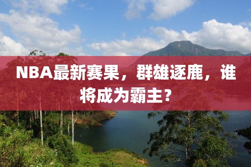 NBA最新賽果，群雄逐鹿，誰將成為霸主？