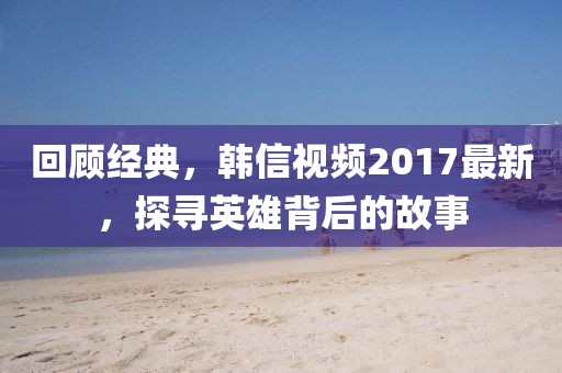 回顧經(jīng)典，韓信視頻2017最新，探尋英雄背后的故事