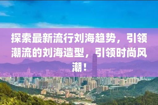 探索最新流行劉海趨勢，引領(lǐng)潮流的劉海造型，引領(lǐng)時尚風潮！