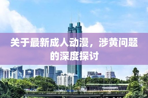 關(guān)于最新成人動漫，涉黃問題的深度探討