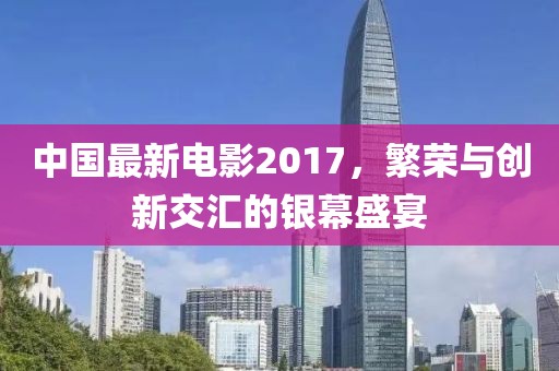 中國最新電影2017，繁榮與創(chuàng)新交匯的銀幕盛宴