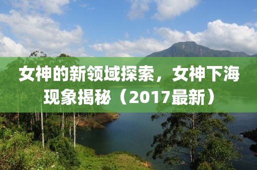 女神的新領(lǐng)域探索，女神下?，F(xiàn)象揭秘（2017最新）