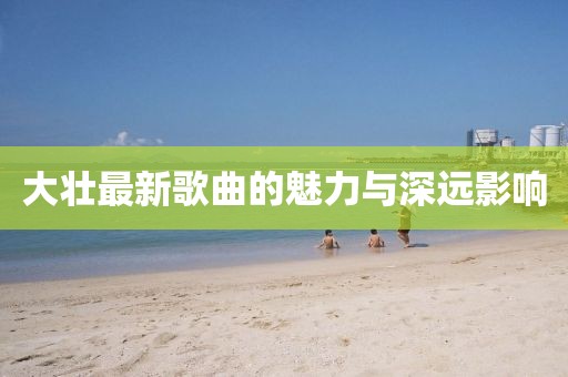 大壯最新歌曲的魅力與深遠(yuǎn)影響