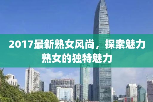 2017最新熟女風(fēng)尚，探索魅力熟女的獨(dú)特魅力