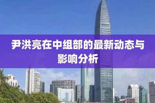 尹洪亮在中組部的最新動(dòng)態(tài)與影響分析