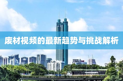廢材視頻的最新趨勢與挑戰(zhàn)解析