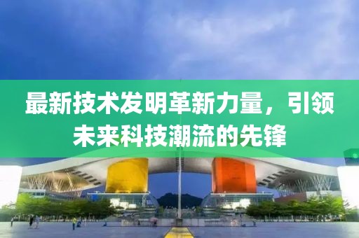 最新技術(shù)發(fā)明革新力量，引領(lǐng)未來科技潮流的先鋒
