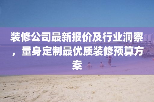 裝修公司最新報(bào)價(jià)及行業(yè)洞察，量身定制最優(yōu)質(zhì)裝修預(yù)算方案