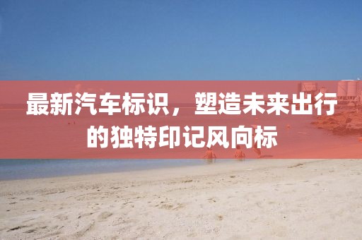 最新汽車標(biāo)識，塑造未來出行的獨特印記風(fēng)向標(biāo)