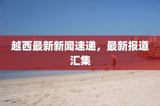 越西最新新聞速遞，最新報(bào)道匯集