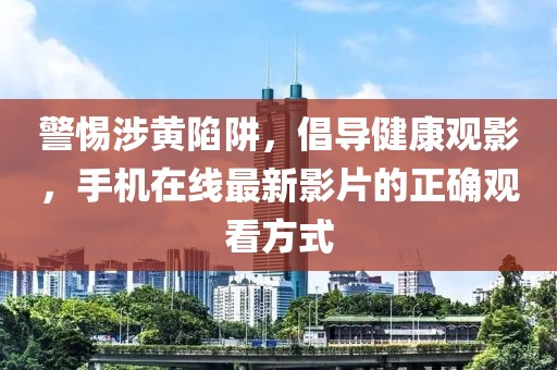 警惕涉黃陷阱，倡導健康觀影，手機在線最新影片的正確觀看方式