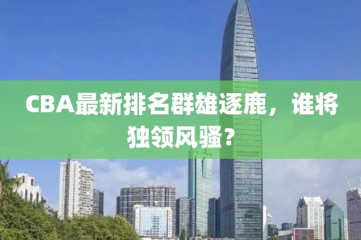 CBA最新排名群雄逐鹿，誰將獨領風騷？
