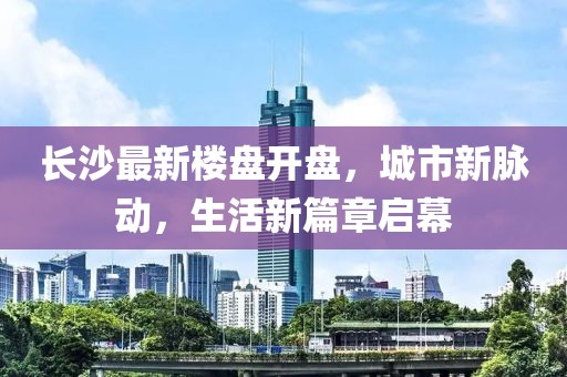 長沙最新樓盤開盤，城市新脈動，生活新篇章啟幕